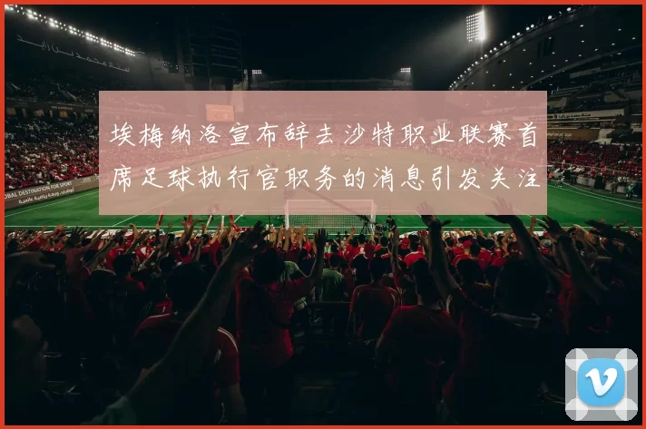 埃梅纳洛宣布辞去沙特职业联赛首席足球执行官职务的消息引发关注
