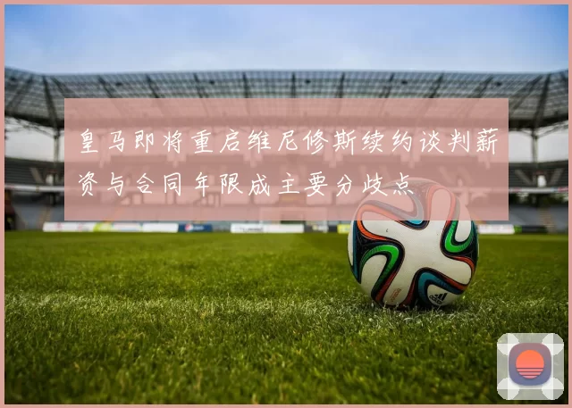 皇马即将重启维尼修斯续约谈判薪资与合同年限成主要分歧点