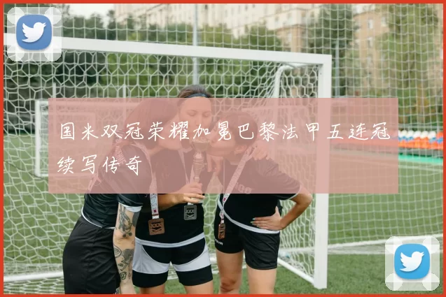 国米双冠荣耀加冕巴黎法甲五连冠续写传奇