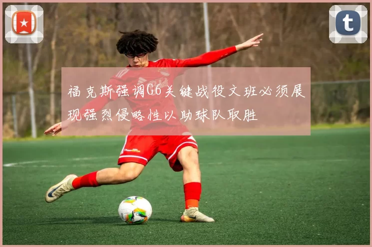 福克斯强调G6关键战役文班必须展现强烈侵略性以助球队取胜