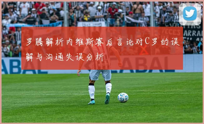 罗腾解析内维斯赛后言论对C罗的误解与沟通失误分析