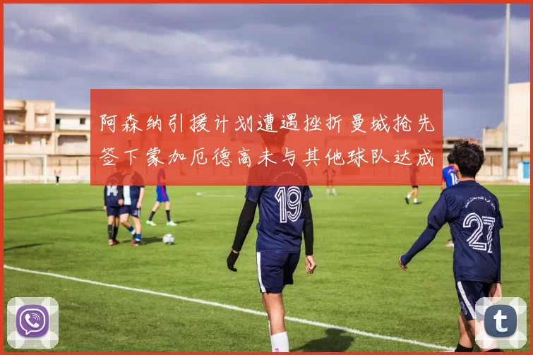 阿森纳引援计划遭遇挫折曼城抢先签下蒙加厄德高未与其他球队达成协议