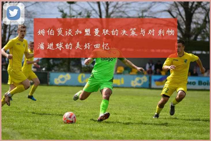 姆伯莫谈加盟曼联的决策与对利物浦进球的美好回忆