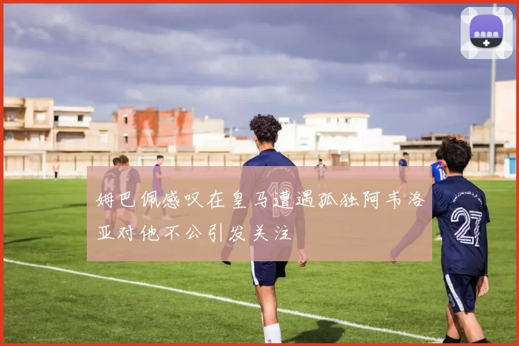 姆巴佩感叹在皇马遭遇孤独阿韦洛亚对他不公引发关注