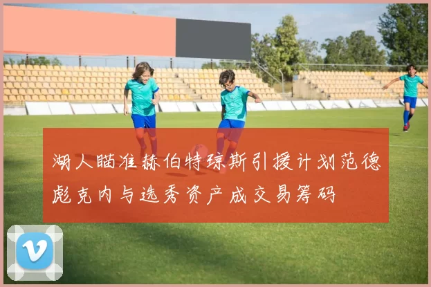 湖人瞄准赫伯特琼斯引援计划范德彪克内与选秀资产成交易筹码