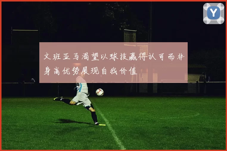 文班亚马渴望以球技赢得认可而非身高优势展现自我价值