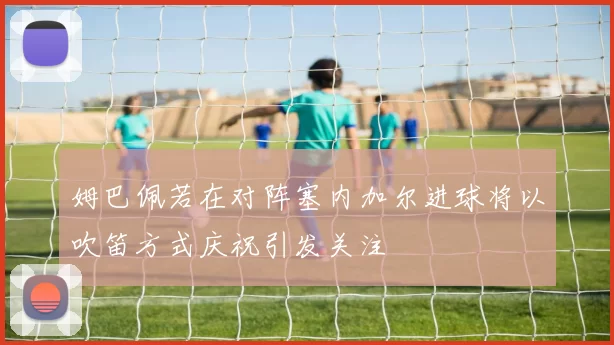 姆巴佩若在对阵塞内加尔进球将以吹笛方式庆祝引发关注