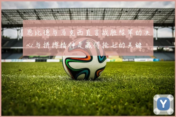 恩比德与马克西直言战胜绿军的决心与拼搏精神是赢得抢七的关键