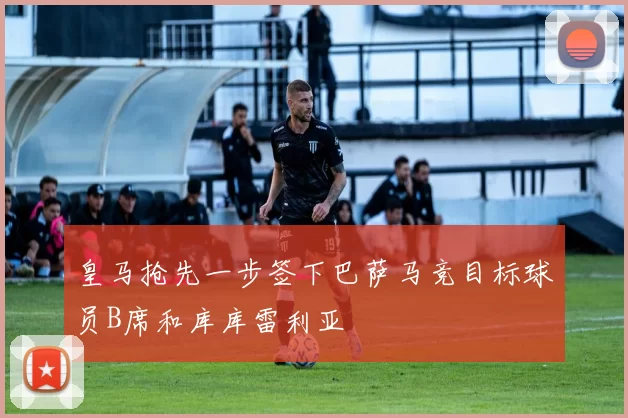 皇马抢先一步签下巴萨马竞目标球员B席和库库雷利亚