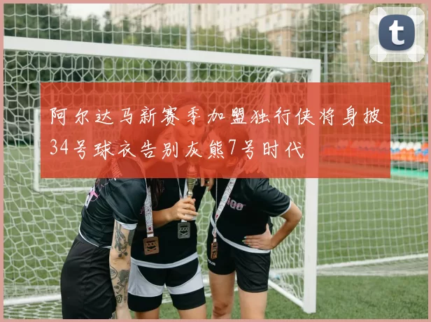 阿尔达马新赛季加盟独行侠将身披34号球衣告别灰熊7号时代