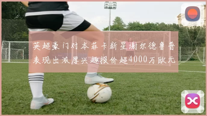英超豪门对本菲卡新星谢尔德鲁普表现出浓厚兴趣报价超4000万欧元可行