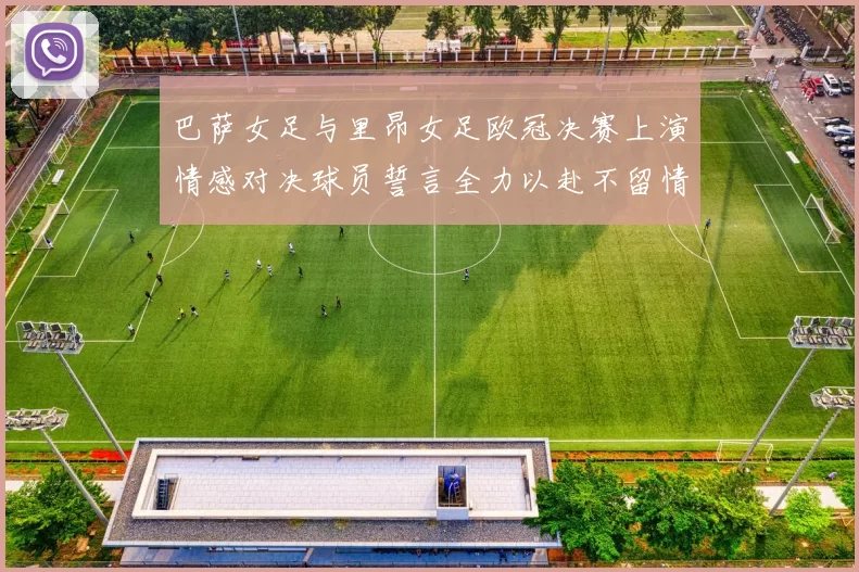 巴萨女足与里昂女足欧冠决赛上演情感对决球员誓言全力以赴不留情面