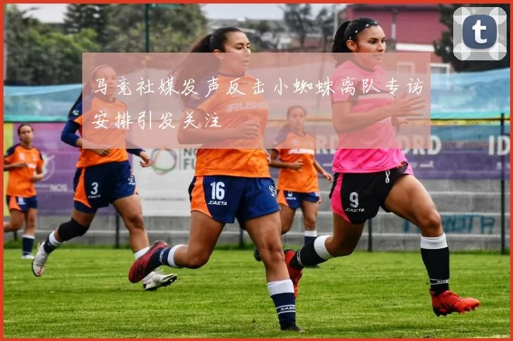马竞社媒发声反击小蜘蛛离队专访安排引发关注